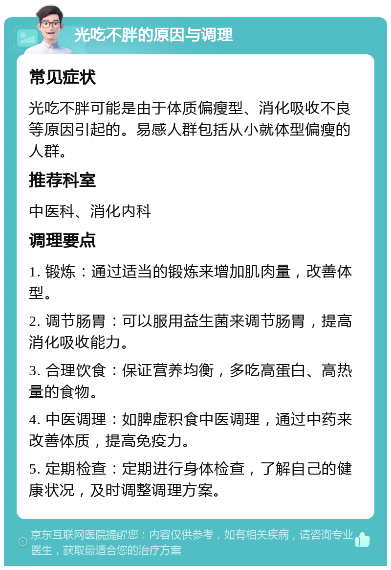 光吃不胖的原因与调理 常见症状 光吃不胖可能是由于体质偏瘦型、消化吸收不良等原因引起的。易感人群包括从小就体型偏瘦的人群。 推荐科室 中医科、消化内科 调理要点 1. 锻炼：通过适当的锻炼来增加肌肉量，改善体型。 2. 调节肠胃：可以服用益生菌来调节肠胃，提高消化吸收能力。 3. 合理饮食：保证营养均衡，多吃高蛋白、高热量的食物。 4. 中医调理：如脾虚积食中医调理，通过中药来改善体质，提高免疫力。 5. 定期检查：定期进行身体检查，了解自己的健康状况，及时调整调理方案。