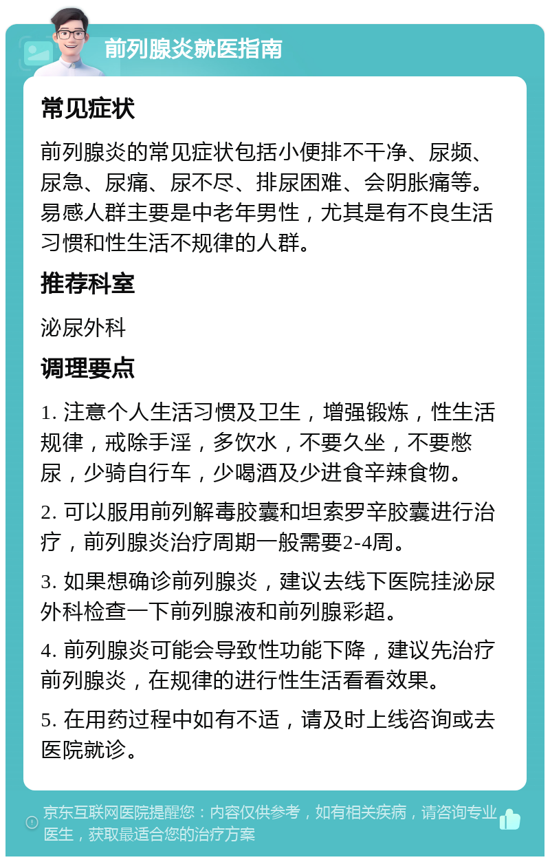 前列腺炎就医指南 常见症状 前列腺炎的常见症状包括小便排不干净、尿频、尿急、尿痛、尿不尽、排尿困难、会阴胀痛等。易感人群主要是中老年男性，尤其是有不良生活习惯和性生活不规律的人群。 推荐科室 泌尿外科 调理要点 1. 注意个人生活习惯及卫生，增强锻炼，性生活规律，戒除手淫，多饮水，不要久坐，不要憋尿，少骑自行车，少喝酒及少进食辛辣食物。 2. 可以服用前列解毒胶囊和坦索罗辛胶囊进行治疗，前列腺炎治疗周期一般需要2-4周。 3. 如果想确诊前列腺炎，建议去线下医院挂泌尿外科检查一下前列腺液和前列腺彩超。 4. 前列腺炎可能会导致性功能下降，建议先治疗前列腺炎，在规律的进行性生活看看效果。 5. 在用药过程中如有不适，请及时上线咨询或去医院就诊。