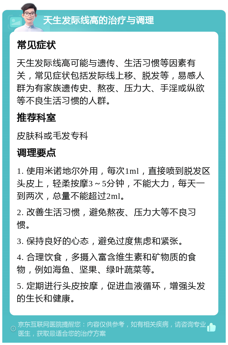 天生发际线高的治疗与调理 常见症状 天生发际线高可能与遗传、生活习惯等因素有关，常见症状包括发际线上移、脱发等，易感人群为有家族遗传史、熬夜、压力大、手淫或纵欲等不良生活习惯的人群。 推荐科室 皮肤科或毛发专科 调理要点 1. 使用米诺地尔外用，每次1ml，直接喷到脱发区头皮上，轻柔按摩3～5分钟，不能大力，每天一到两次，总量不能超过2ml。 2. 改善生活习惯，避免熬夜、压力大等不良习惯。 3. 保持良好的心态，避免过度焦虑和紧张。 4. 合理饮食，多摄入富含维生素和矿物质的食物，例如海鱼、坚果、绿叶蔬菜等。 5. 定期进行头皮按摩，促进血液循环，增强头发的生长和健康。