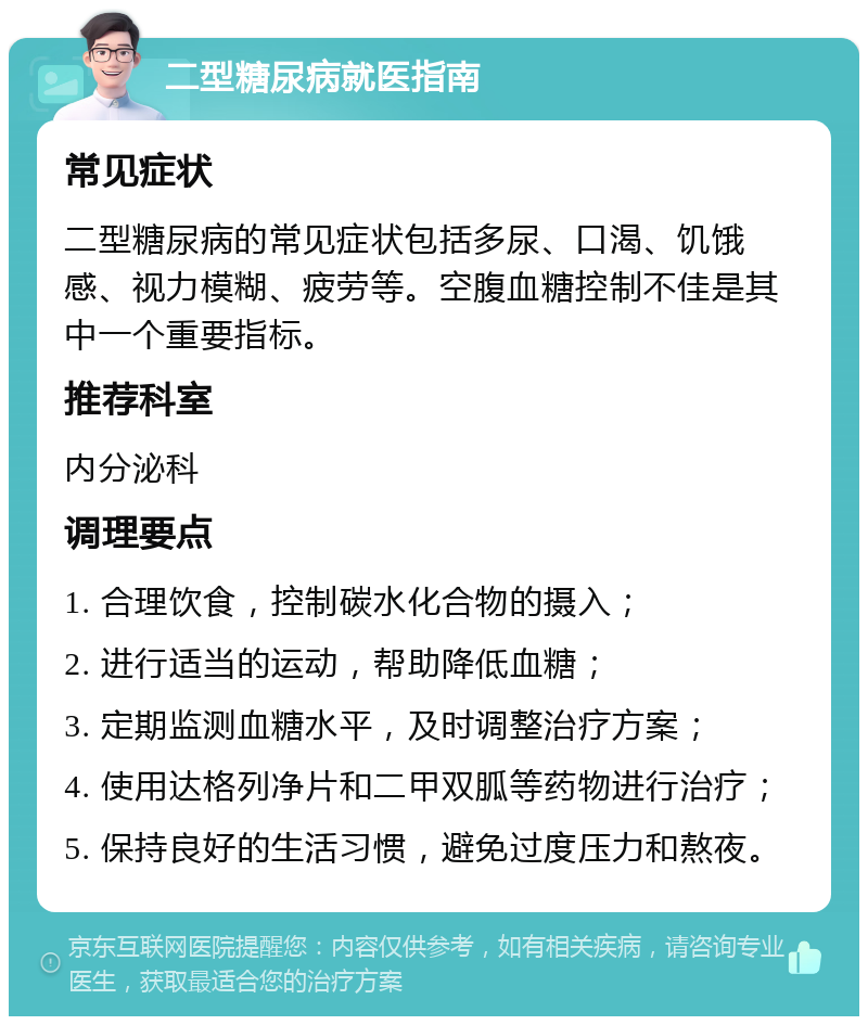 二型糖尿病就医指南 常见症状 二型糖尿病的常见症状包括多尿、口渴、饥饿感、视力模糊、疲劳等。空腹血糖控制不佳是其中一个重要指标。 推荐科室 内分泌科 调理要点 1. 合理饮食，控制碳水化合物的摄入； 2. 进行适当的运动，帮助降低血糖； 3. 定期监测血糖水平，及时调整治疗方案； 4. 使用达格列净片和二甲双胍等药物进行治疗； 5. 保持良好的生活习惯，避免过度压力和熬夜。