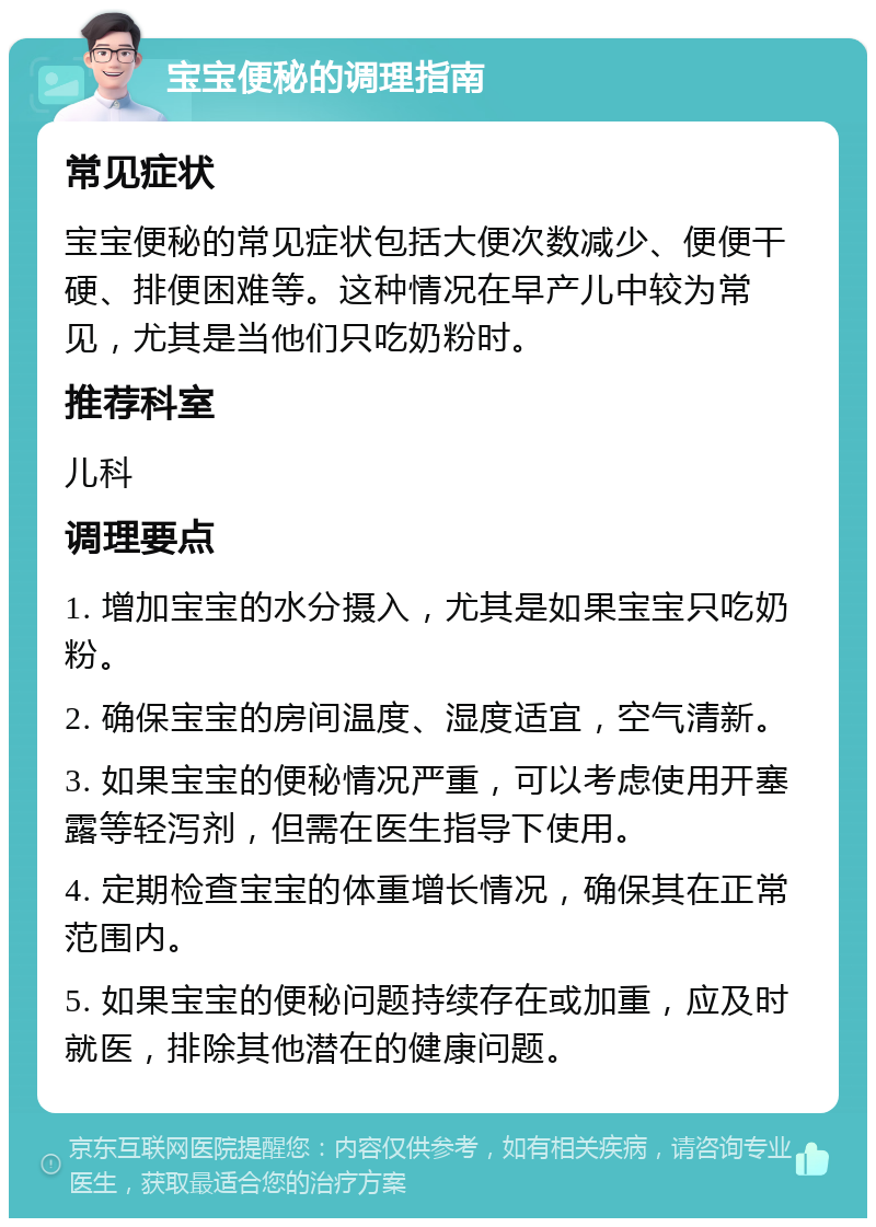 宝宝便秘的调理指南 常见症状 宝宝便秘的常见症状包括大便次数减少、便便干硬、排便困难等。这种情况在早产儿中较为常见，尤其是当他们只吃奶粉时。 推荐科室 儿科 调理要点 1. 增加宝宝的水分摄入，尤其是如果宝宝只吃奶粉。 2. 确保宝宝的房间温度、湿度适宜，空气清新。 3. 如果宝宝的便秘情况严重，可以考虑使用开塞露等轻泻剂，但需在医生指导下使用。 4. 定期检查宝宝的体重增长情况，确保其在正常范围内。 5. 如果宝宝的便秘问题持续存在或加重，应及时就医，排除其他潜在的健康问题。