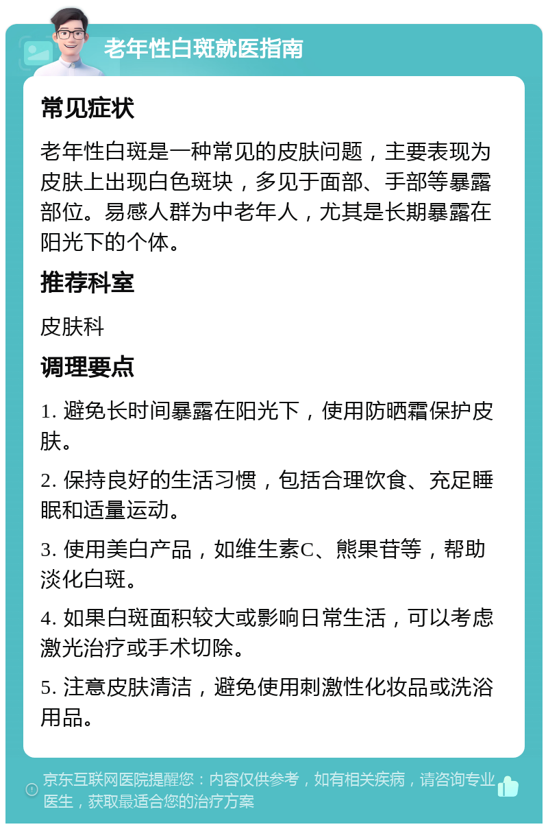 老年性白斑就医指南 常见症状 老年性白斑是一种常见的皮肤问题，主要表现为皮肤上出现白色斑块，多见于面部、手部等暴露部位。易感人群为中老年人，尤其是长期暴露在阳光下的个体。 推荐科室 皮肤科 调理要点 1. 避免长时间暴露在阳光下，使用防晒霜保护皮肤。 2. 保持良好的生活习惯，包括合理饮食、充足睡眠和适量运动。 3. 使用美白产品，如维生素C、熊果苷等，帮助淡化白斑。 4. 如果白斑面积较大或影响日常生活，可以考虑激光治疗或手术切除。 5. 注意皮肤清洁，避免使用刺激性化妆品或洗浴用品。