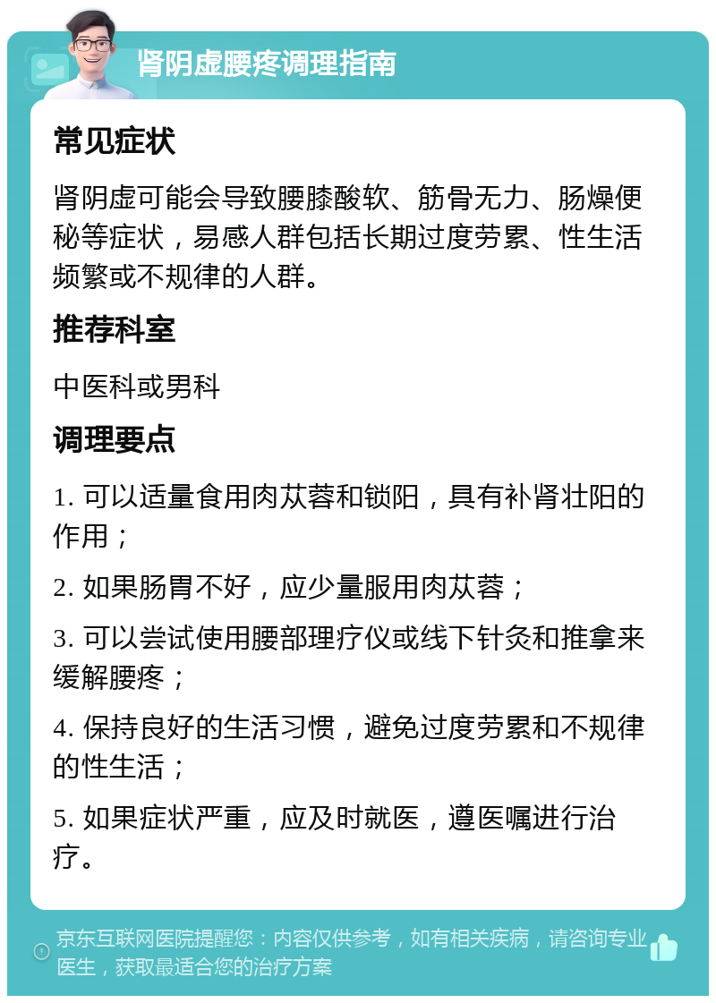 肾阴虚腰疼调理指南 常见症状 肾阴虚可能会导致腰膝酸软、筋骨无力、肠燥便秘等症状，易感人群包括长期过度劳累、性生活频繁或不规律的人群。 推荐科室 中医科或男科 调理要点 1. 可以适量食用肉苁蓉和锁阳，具有补肾壮阳的作用； 2. 如果肠胃不好，应少量服用肉苁蓉； 3. 可以尝试使用腰部理疗仪或线下针灸和推拿来缓解腰疼； 4. 保持良好的生活习惯，避免过度劳累和不规律的性生活； 5. 如果症状严重，应及时就医，遵医嘱进行治疗。