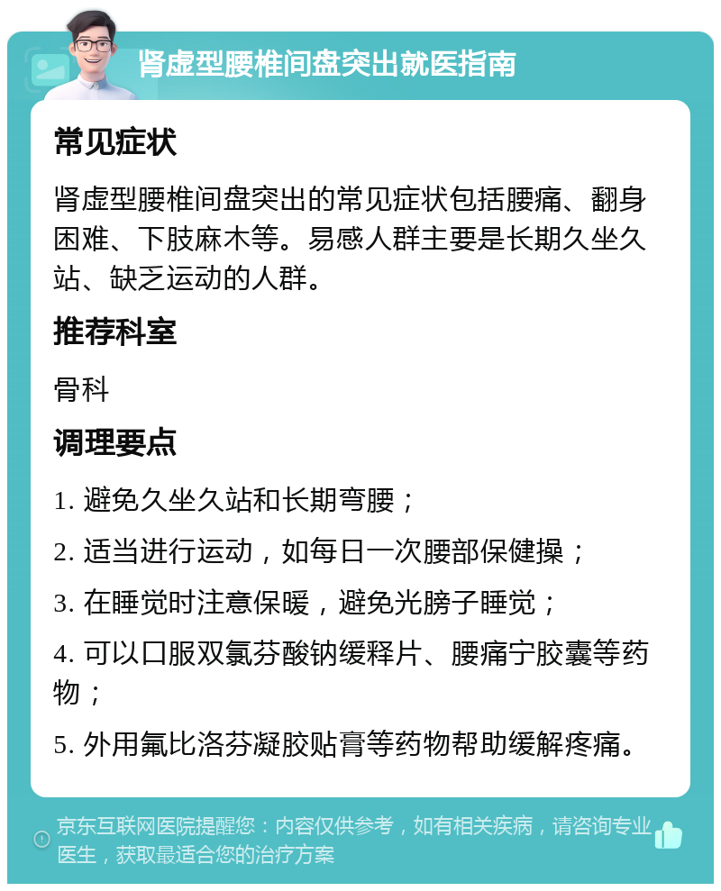 肾虚型腰椎间盘突出就医指南 常见症状 肾虚型腰椎间盘突出的常见症状包括腰痛、翻身困难、下肢麻木等。易感人群主要是长期久坐久站、缺乏运动的人群。 推荐科室 骨科 调理要点 1. 避免久坐久站和长期弯腰； 2. 适当进行运动，如每日一次腰部保健操； 3. 在睡觉时注意保暖，避免光膀子睡觉； 4. 可以口服双氯芬酸钠缓释片、腰痛宁胶囊等药物； 5. 外用氟比洛芬凝胶贴膏等药物帮助缓解疼痛。