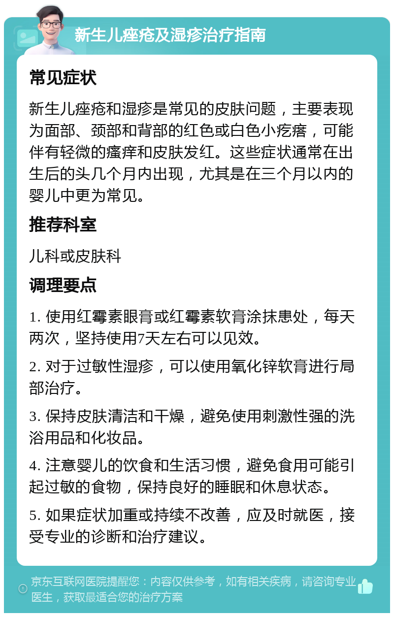 新生儿痤疮及湿疹治疗指南 常见症状 新生儿痤疮和湿疹是常见的皮肤问题，主要表现为面部、颈部和背部的红色或白色小疙瘩，可能伴有轻微的瘙痒和皮肤发红。这些症状通常在出生后的头几个月内出现，尤其是在三个月以内的婴儿中更为常见。 推荐科室 儿科或皮肤科 调理要点 1. 使用红霉素眼膏或红霉素软膏涂抹患处，每天两次，坚持使用7天左右可以见效。 2. 对于过敏性湿疹，可以使用氧化锌软膏进行局部治疗。 3. 保持皮肤清洁和干燥，避免使用刺激性强的洗浴用品和化妆品。 4. 注意婴儿的饮食和生活习惯，避免食用可能引起过敏的食物，保持良好的睡眠和休息状态。 5. 如果症状加重或持续不改善，应及时就医，接受专业的诊断和治疗建议。