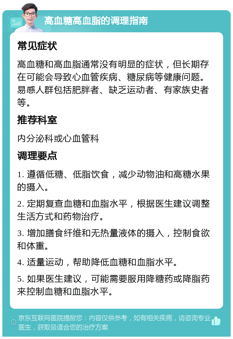 高血糖高血脂的调理指南 常见症状 高血糖和高血脂通常没有明显的症状，但长期存在可能会导致心血管疾病、糖尿病等健康问题。易感人群包括肥胖者、缺乏运动者、有家族史者等。 推荐科室 内分泌科或心血管科 调理要点 1. 遵循低糖、低脂饮食，减少动物油和高糖水果的摄入。 2. 定期复查血糖和血脂水平，根据医生建议调整生活方式和药物治疗。 3. 增加膳食纤维和无热量液体的摄入，控制食欲和体重。 4. 适量运动，帮助降低血糖和血脂水平。 5. 如果医生建议，可能需要服用降糖药或降脂药来控制血糖和血脂水平。