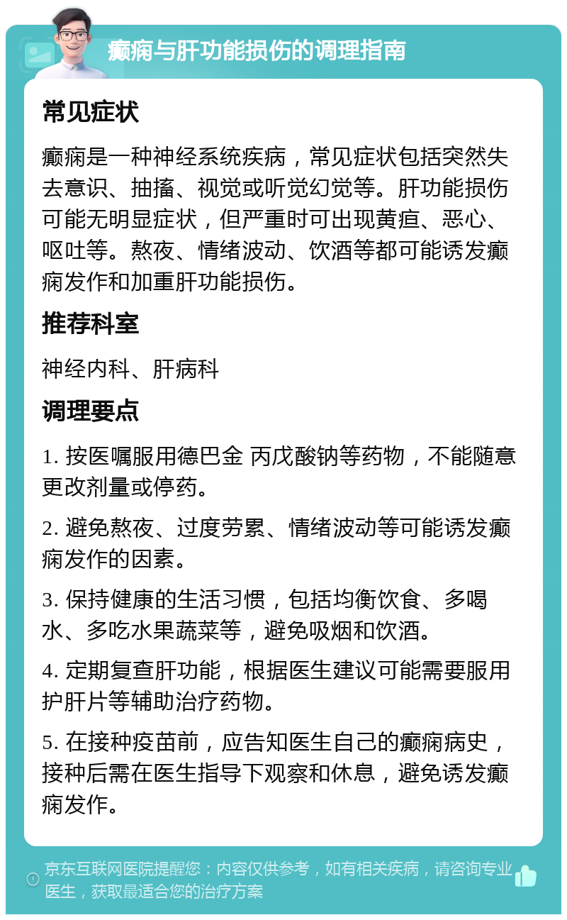 癫痫与肝功能损伤的调理指南 常见症状 癫痫是一种神经系统疾病，常见症状包括突然失去意识、抽搐、视觉或听觉幻觉等。肝功能损伤可能无明显症状，但严重时可出现黄疸、恶心、呕吐等。熬夜、情绪波动、饮酒等都可能诱发癫痫发作和加重肝功能损伤。 推荐科室 神经内科、肝病科 调理要点 1. 按医嘱服用德巴金 丙戊酸钠等药物，不能随意更改剂量或停药。 2. 避免熬夜、过度劳累、情绪波动等可能诱发癫痫发作的因素。 3. 保持健康的生活习惯，包括均衡饮食、多喝水、多吃水果蔬菜等，避免吸烟和饮酒。 4. 定期复查肝功能，根据医生建议可能需要服用护肝片等辅助治疗药物。 5. 在接种疫苗前，应告知医生自己的癫痫病史，接种后需在医生指导下观察和休息，避免诱发癫痫发作。