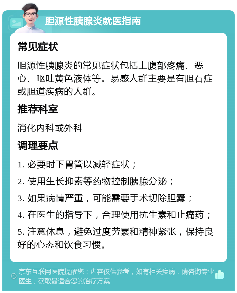 胆源性胰腺炎就医指南 常见症状 胆源性胰腺炎的常见症状包括上腹部疼痛、恶心、呕吐黄色液体等。易感人群主要是有胆石症或胆道疾病的人群。 推荐科室 消化内科或外科 调理要点 1. 必要时下胃管以减轻症状； 2. 使用生长抑素等药物控制胰腺分泌； 3. 如果病情严重，可能需要手术切除胆囊； 4. 在医生的指导下，合理使用抗生素和止痛药； 5. 注意休息，避免过度劳累和精神紧张，保持良好的心态和饮食习惯。