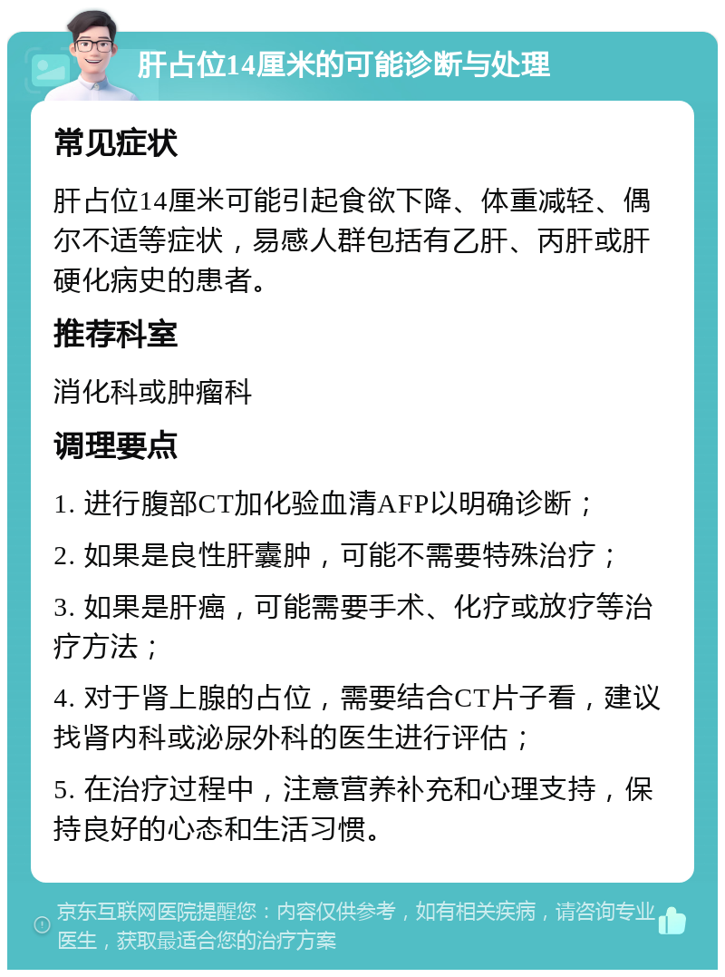 肝占位14厘米的可能诊断与处理 常见症状 肝占位14厘米可能引起食欲下降、体重减轻、偶尔不适等症状，易感人群包括有乙肝、丙肝或肝硬化病史的患者。 推荐科室 消化科或肿瘤科 调理要点 1. 进行腹部CT加化验血清AFP以明确诊断； 2. 如果是良性肝囊肿，可能不需要特殊治疗； 3. 如果是肝癌，可能需要手术、化疗或放疗等治疗方法； 4. 对于肾上腺的占位，需要结合CT片子看，建议找肾内科或泌尿外科的医生进行评估； 5. 在治疗过程中，注意营养补充和心理支持，保持良好的心态和生活习惯。