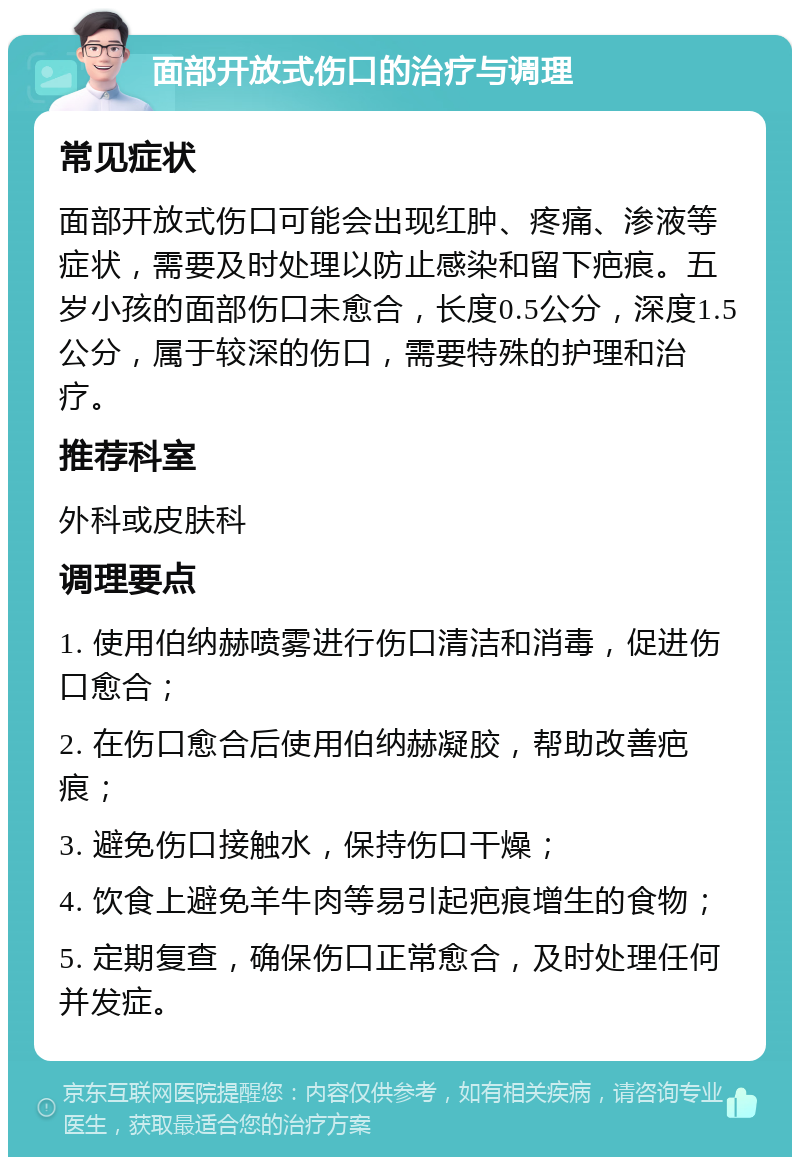 面部开放式伤口的治疗与调理 常见症状 面部开放式伤口可能会出现红肿、疼痛、渗液等症状，需要及时处理以防止感染和留下疤痕。五岁小孩的面部伤口未愈合，长度0.5公分，深度1.5公分，属于较深的伤口，需要特殊的护理和治疗。 推荐科室 外科或皮肤科 调理要点 1. 使用伯纳赫喷雾进行伤口清洁和消毒，促进伤口愈合； 2. 在伤口愈合后使用伯纳赫凝胶，帮助改善疤痕； 3. 避免伤口接触水，保持伤口干燥； 4. 饮食上避免羊牛肉等易引起疤痕增生的食物； 5. 定期复查，确保伤口正常愈合，及时处理任何并发症。