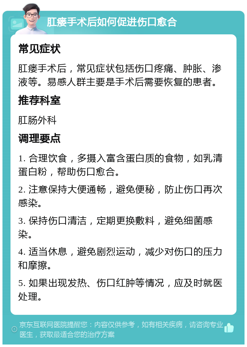 肛瘘手术后如何促进伤口愈合 常见症状 肛瘘手术后，常见症状包括伤口疼痛、肿胀、渗液等。易感人群主要是手术后需要恢复的患者。 推荐科室 肛肠外科 调理要点 1. 合理饮食，多摄入富含蛋白质的食物，如乳清蛋白粉，帮助伤口愈合。 2. 注意保持大便通畅，避免便秘，防止伤口再次感染。 3. 保持伤口清洁，定期更换敷料，避免细菌感染。 4. 适当休息，避免剧烈运动，减少对伤口的压力和摩擦。 5. 如果出现发热、伤口红肿等情况，应及时就医处理。