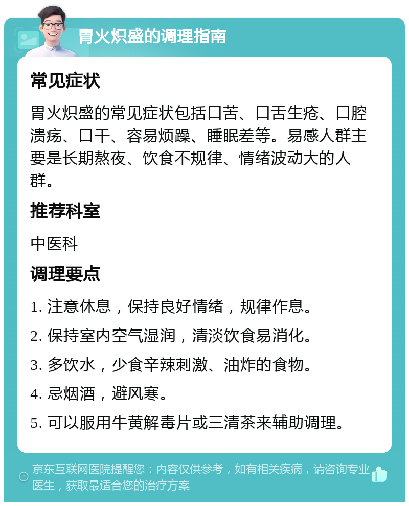 胃火炽盛的调理指南 常见症状 胃火炽盛的常见症状包括口苦、口舌生疮、口腔溃疡、口干、容易烦躁、睡眠差等。易感人群主要是长期熬夜、饮食不规律、情绪波动大的人群。 推荐科室 中医科 调理要点 1. 注意休息，保持良好情绪，规律作息。 2. 保持室内空气湿润，清淡饮食易消化。 3. 多饮水，少食辛辣刺激、油炸的食物。 4. 忌烟酒，避风寒。 5. 可以服用牛黄解毒片或三清茶来辅助调理。