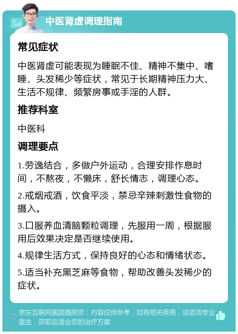 中医肾虚调理指南 常见症状 中医肾虚可能表现为睡眠不佳、精神不集中、嗜睡、头发稀少等症状，常见于长期精神压力大、生活不规律、频繁房事或手淫的人群。 推荐科室 中医科 调理要点 1.劳逸结合，多做户外运动，合理安排作息时间，不熬夜，不懒床，舒长情志，调理心态。 2.戒烟戒酒，饮食平淡，禁忌辛辣刺激性食物的摄入。 3.口服养血清脑颗粒调理，先服用一周，根据服用后效果决定是否继续使用。 4.规律生活方式，保持良好的心态和情绪状态。 5.适当补充黑芝麻等食物，帮助改善头发稀少的症状。