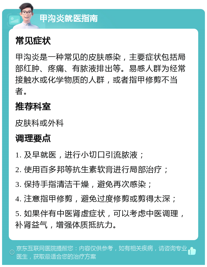 甲沟炎就医指南 常见症状 甲沟炎是一种常见的皮肤感染，主要症状包括局部红肿、疼痛、有脓液排出等。易感人群为经常接触水或化学物质的人群，或者指甲修剪不当者。 推荐科室 皮肤科或外科 调理要点 1. 及早就医，进行小切口引流脓液； 2. 使用百多邦等抗生素软膏进行局部治疗； 3. 保持手指清洁干燥，避免再次感染； 4. 注意指甲修剪，避免过度修剪或剪得太深； 5. 如果伴有中医肾虚症状，可以考虑中医调理，补肾益气，增强体质抵抗力。