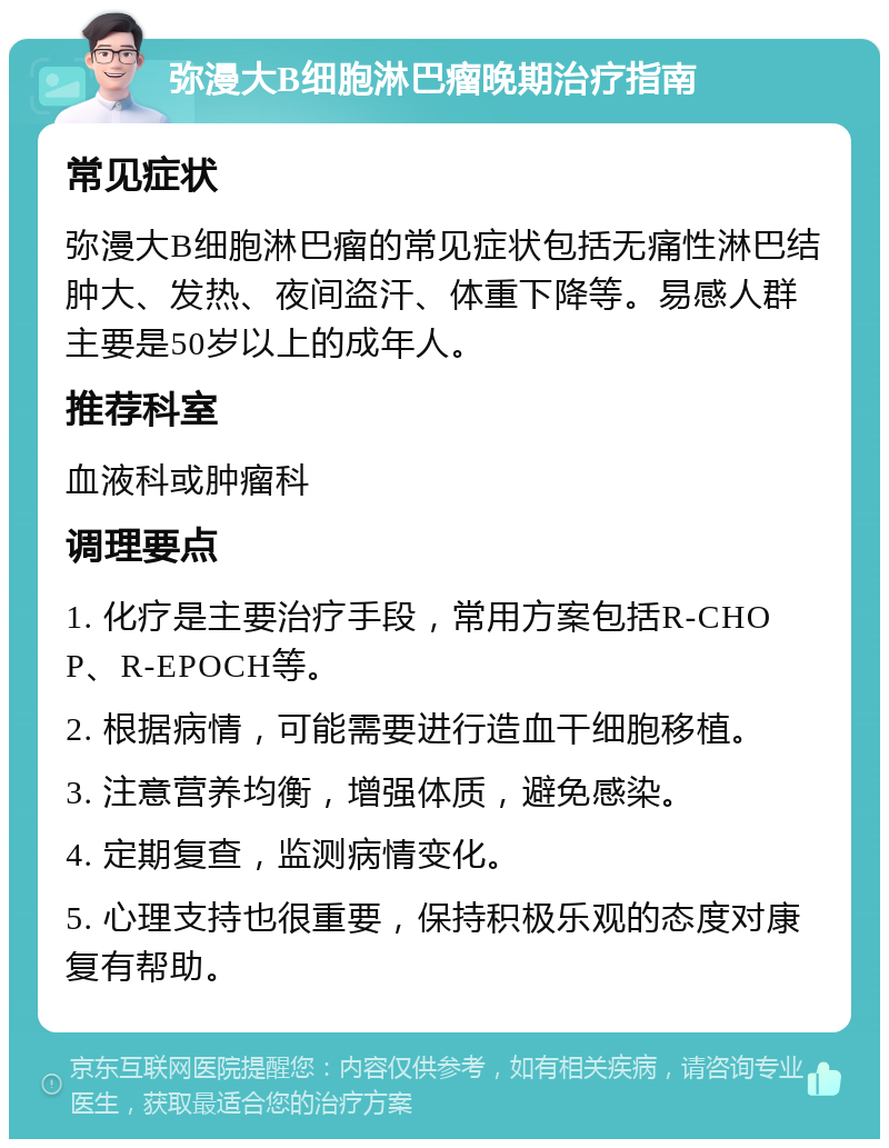 弥漫大B细胞淋巴瘤晚期治疗指南 常见症状 弥漫大B细胞淋巴瘤的常见症状包括无痛性淋巴结肿大、发热、夜间盗汗、体重下降等。易感人群主要是50岁以上的成年人。 推荐科室 血液科或肿瘤科 调理要点 1. 化疗是主要治疗手段，常用方案包括R-CHOP、R-EPOCH等。 2. 根据病情，可能需要进行造血干细胞移植。 3. 注意营养均衡，增强体质，避免感染。 4. 定期复查，监测病情变化。 5. 心理支持也很重要，保持积极乐观的态度对康复有帮助。