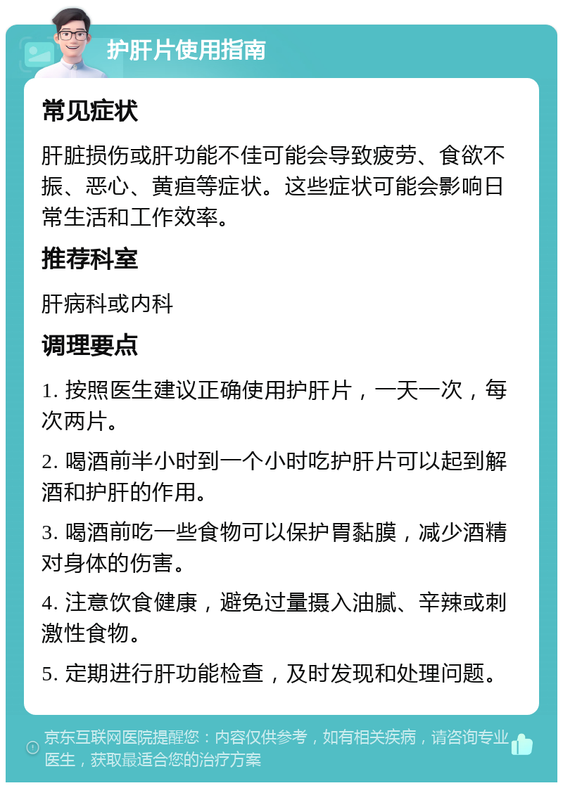 护肝片使用指南 常见症状 肝脏损伤或肝功能不佳可能会导致疲劳、食欲不振、恶心、黄疸等症状。这些症状可能会影响日常生活和工作效率。 推荐科室 肝病科或内科 调理要点 1. 按照医生建议正确使用护肝片，一天一次，每次两片。 2. 喝酒前半小时到一个小时吃护肝片可以起到解酒和护肝的作用。 3. 喝酒前吃一些食物可以保护胃黏膜，减少酒精对身体的伤害。 4. 注意饮食健康，避免过量摄入油腻、辛辣或刺激性食物。 5. 定期进行肝功能检查，及时发现和处理问题。