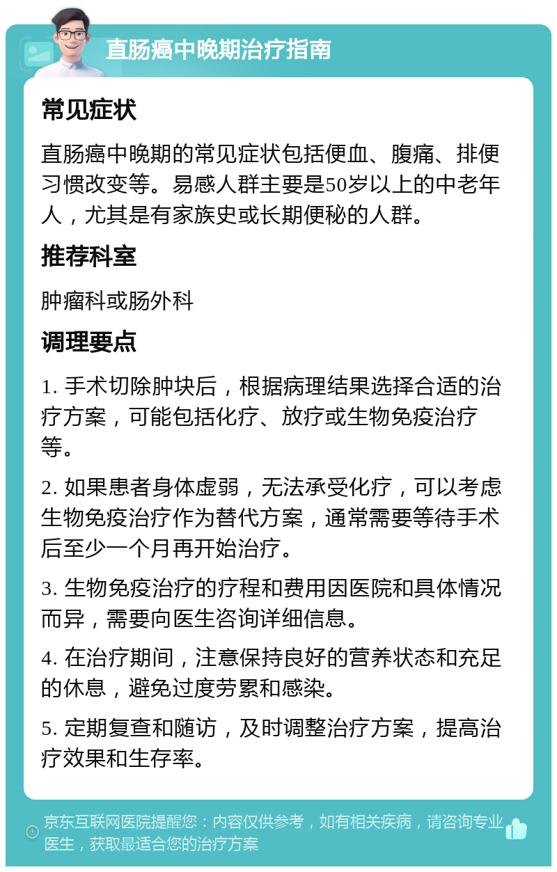 直肠癌中晚期治疗指南 常见症状 直肠癌中晚期的常见症状包括便血、腹痛、排便习惯改变等。易感人群主要是50岁以上的中老年人，尤其是有家族史或长期便秘的人群。 推荐科室 肿瘤科或肠外科 调理要点 1. 手术切除肿块后，根据病理结果选择合适的治疗方案，可能包括化疗、放疗或生物免疫治疗等。 2. 如果患者身体虚弱，无法承受化疗，可以考虑生物免疫治疗作为替代方案，通常需要等待手术后至少一个月再开始治疗。 3. 生物免疫治疗的疗程和费用因医院和具体情况而异，需要向医生咨询详细信息。 4. 在治疗期间，注意保持良好的营养状态和充足的休息，避免过度劳累和感染。 5. 定期复查和随访，及时调整治疗方案，提高治疗效果和生存率。