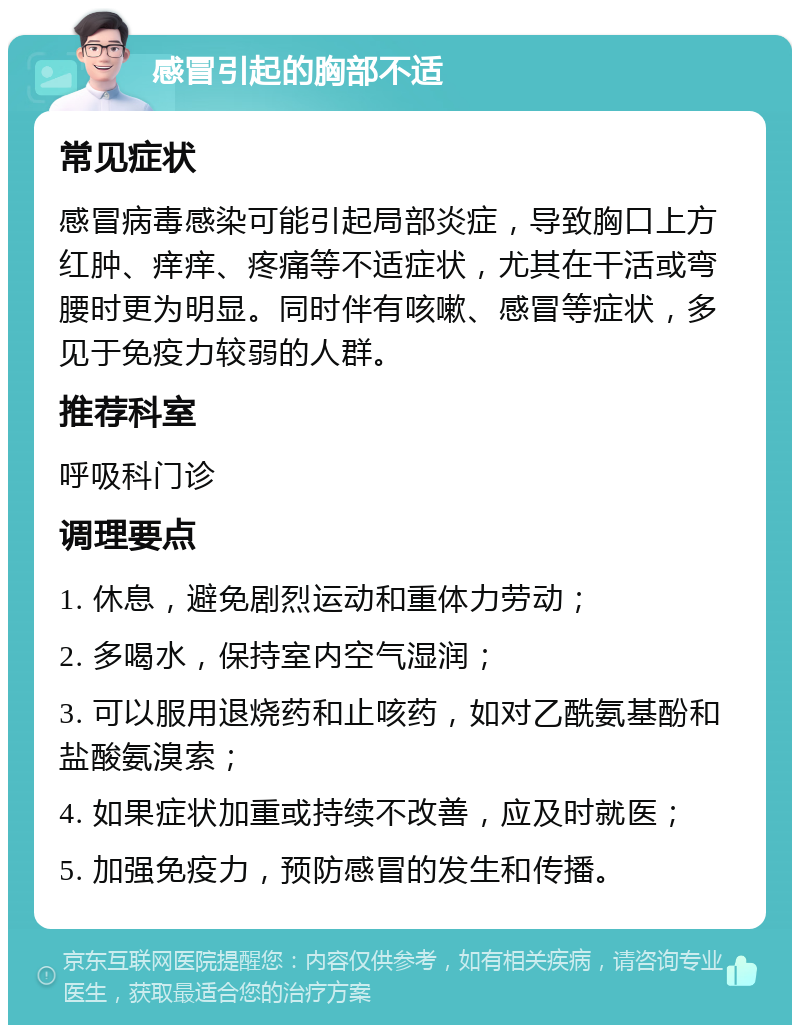 感冒引起的胸部不适 常见症状 感冒病毒感染可能引起局部炎症，导致胸口上方红肿、痒痒、疼痛等不适症状，尤其在干活或弯腰时更为明显。同时伴有咳嗽、感冒等症状，多见于免疫力较弱的人群。 推荐科室 呼吸科门诊 调理要点 1. 休息，避免剧烈运动和重体力劳动； 2. 多喝水，保持室内空气湿润； 3. 可以服用退烧药和止咳药，如对乙酰氨基酚和盐酸氨溴索； 4. 如果症状加重或持续不改善，应及时就医； 5. 加强免疫力，预防感冒的发生和传播。