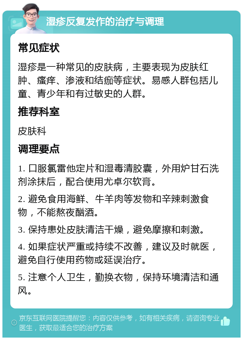 湿疹反复发作的治疗与调理 常见症状 湿疹是一种常见的皮肤病，主要表现为皮肤红肿、瘙痒、渗液和结痂等症状。易感人群包括儿童、青少年和有过敏史的人群。 推荐科室 皮肤科 调理要点 1. 口服氯雷他定片和湿毒清胶囊，外用炉甘石洗剂涂抹后，配合使用尤卓尔软膏。 2. 避免食用海鲜、牛羊肉等发物和辛辣刺激食物，不能熬夜酗酒。 3. 保持患处皮肤清洁干燥，避免摩擦和刺激。 4. 如果症状严重或持续不改善，建议及时就医，避免自行使用药物或延误治疗。 5. 注意个人卫生，勤换衣物，保持环境清洁和通风。