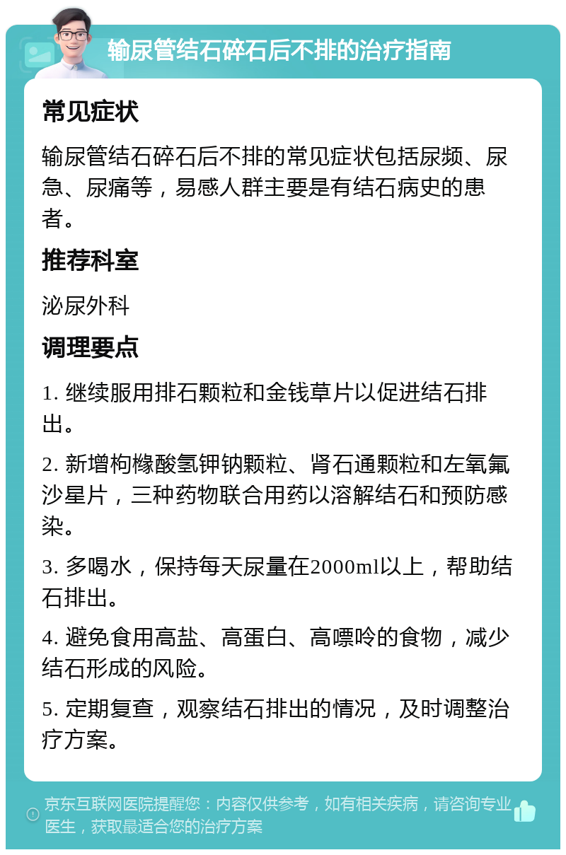 输尿管结石碎石后不排的治疗指南 常见症状 输尿管结石碎石后不排的常见症状包括尿频、尿急、尿痛等，易感人群主要是有结石病史的患者。 推荐科室 泌尿外科 调理要点 1. 继续服用排石颗粒和金钱草片以促进结石排出。 2. 新增枸橼酸氢钾钠颗粒、肾石通颗粒和左氧氟沙星片，三种药物联合用药以溶解结石和预防感染。 3. 多喝水，保持每天尿量在2000ml以上，帮助结石排出。 4. 避免食用高盐、高蛋白、高嘌呤的食物，减少结石形成的风险。 5. 定期复查，观察结石排出的情况，及时调整治疗方案。