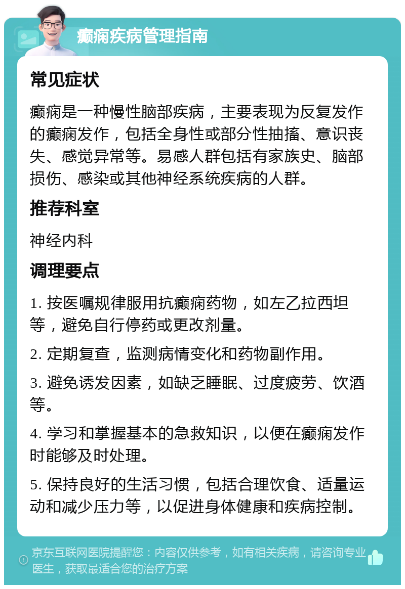 癫痫疾病管理指南 常见症状 癫痫是一种慢性脑部疾病，主要表现为反复发作的癫痫发作，包括全身性或部分性抽搐、意识丧失、感觉异常等。易感人群包括有家族史、脑部损伤、感染或其他神经系统疾病的人群。 推荐科室 神经内科 调理要点 1. 按医嘱规律服用抗癫痫药物，如左乙拉西坦等，避免自行停药或更改剂量。 2. 定期复查，监测病情变化和药物副作用。 3. 避免诱发因素，如缺乏睡眠、过度疲劳、饮酒等。 4. 学习和掌握基本的急救知识，以便在癫痫发作时能够及时处理。 5. 保持良好的生活习惯，包括合理饮食、适量运动和减少压力等，以促进身体健康和疾病控制。