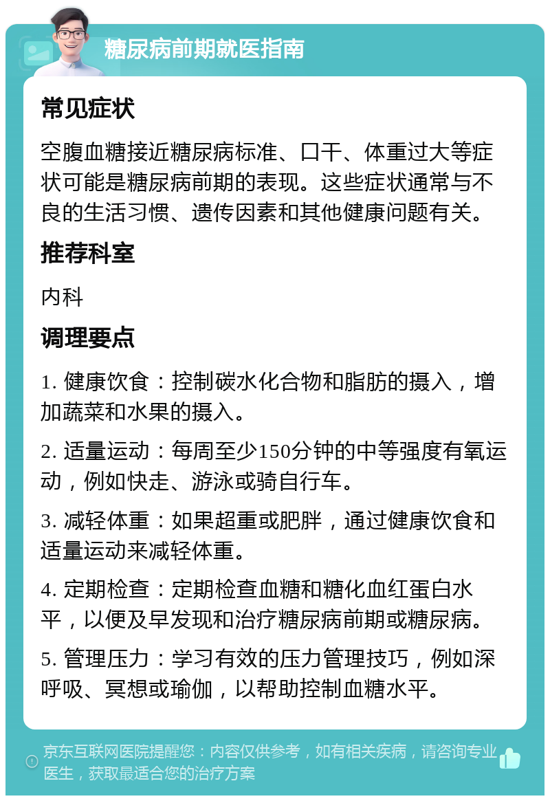 糖尿病前期就医指南 常见症状 空腹血糖接近糖尿病标准、口干、体重过大等症状可能是糖尿病前期的表现。这些症状通常与不良的生活习惯、遗传因素和其他健康问题有关。 推荐科室 内科 调理要点 1. 健康饮食：控制碳水化合物和脂肪的摄入，增加蔬菜和水果的摄入。 2. 适量运动：每周至少150分钟的中等强度有氧运动，例如快走、游泳或骑自行车。 3. 减轻体重：如果超重或肥胖，通过健康饮食和适量运动来减轻体重。 4. 定期检查：定期检查血糖和糖化血红蛋白水平，以便及早发现和治疗糖尿病前期或糖尿病。 5. 管理压力：学习有效的压力管理技巧，例如深呼吸、冥想或瑜伽，以帮助控制血糖水平。