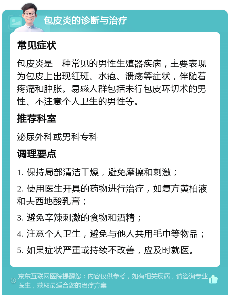 包皮炎的诊断与治疗 常见症状 包皮炎是一种常见的男性生殖器疾病，主要表现为包皮上出现红斑、水疱、溃疡等症状，伴随着疼痛和肿胀。易感人群包括未行包皮环切术的男性、不注意个人卫生的男性等。 推荐科室 泌尿外科或男科专科 调理要点 1. 保持局部清洁干燥，避免摩擦和刺激； 2. 使用医生开具的药物进行治疗，如复方黄柏液和夫西地酸乳膏； 3. 避免辛辣刺激的食物和酒精； 4. 注意个人卫生，避免与他人共用毛巾等物品； 5. 如果症状严重或持续不改善，应及时就医。