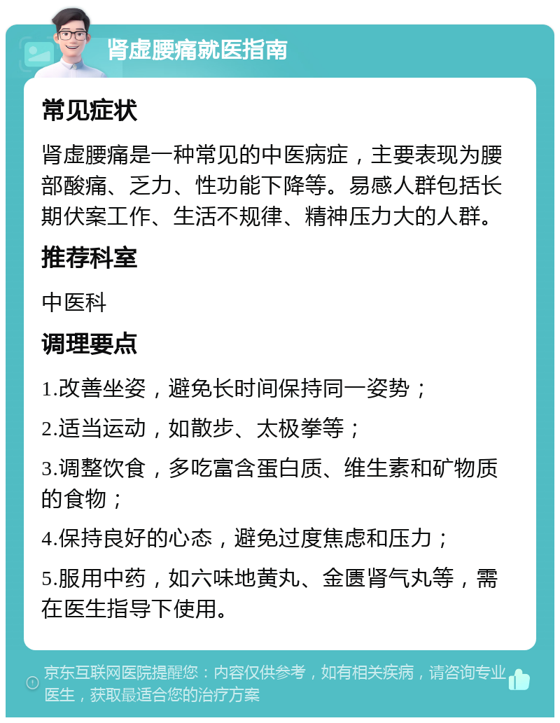 肾虚腰痛就医指南 常见症状 肾虚腰痛是一种常见的中医病症，主要表现为腰部酸痛、乏力、性功能下降等。易感人群包括长期伏案工作、生活不规律、精神压力大的人群。 推荐科室 中医科 调理要点 1.改善坐姿，避免长时间保持同一姿势； 2.适当运动，如散步、太极拳等； 3.调整饮食，多吃富含蛋白质、维生素和矿物质的食物； 4.保持良好的心态，避免过度焦虑和压力； 5.服用中药，如六味地黄丸、金匮肾气丸等，需在医生指导下使用。