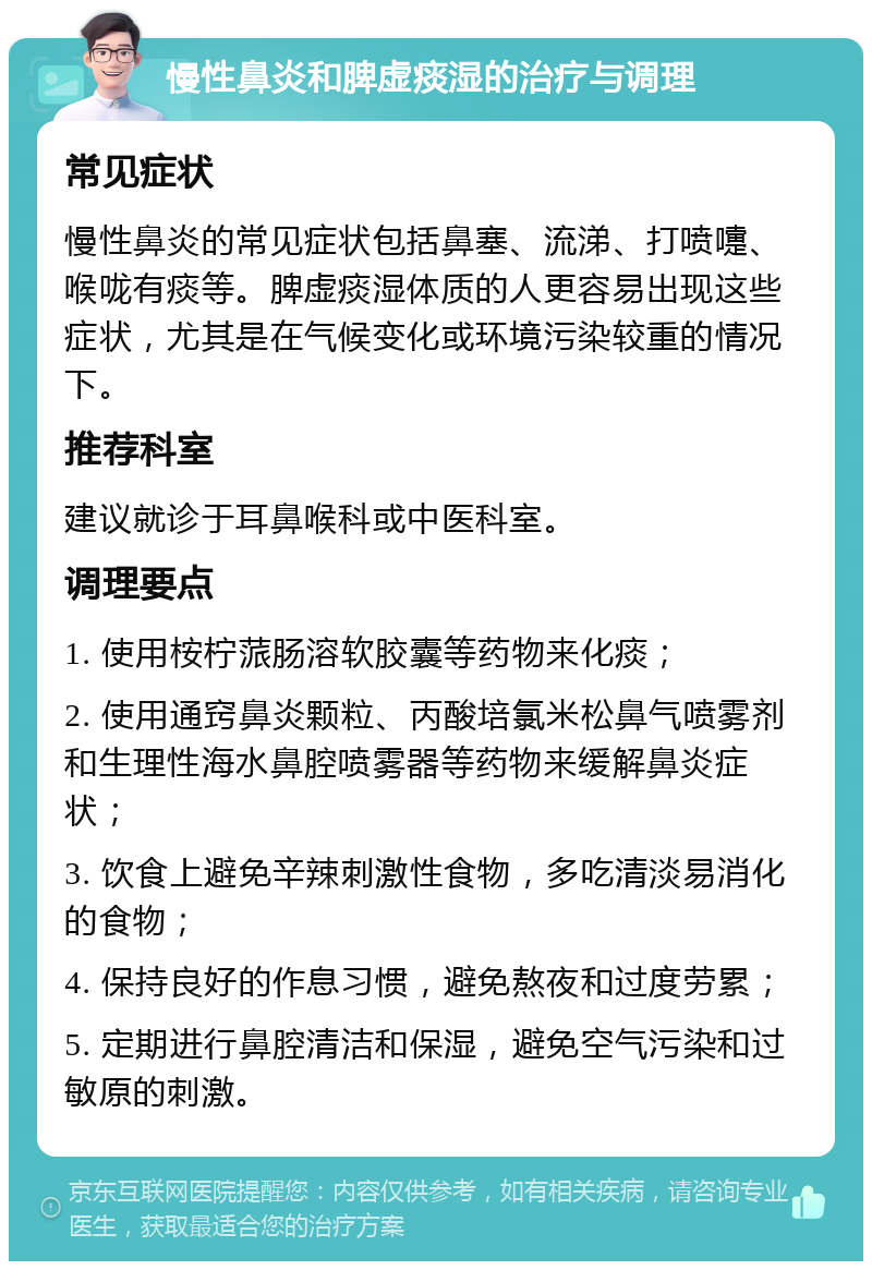 慢性鼻炎和脾虚痰湿的治疗与调理 常见症状 慢性鼻炎的常见症状包括鼻塞、流涕、打喷嚏、喉咙有痰等。脾虚痰湿体质的人更容易出现这些症状，尤其是在气候变化或环境污染较重的情况下。 推荐科室 建议就诊于耳鼻喉科或中医科室。 调理要点 1. 使用桉柠蒎肠溶软胶囊等药物来化痰； 2. 使用通窍鼻炎颗粒、丙酸培氯米松鼻气喷雾剂和生理性海水鼻腔喷雾器等药物来缓解鼻炎症状； 3. 饮食上避免辛辣刺激性食物，多吃清淡易消化的食物； 4. 保持良好的作息习惯，避免熬夜和过度劳累； 5. 定期进行鼻腔清洁和保湿，避免空气污染和过敏原的刺激。