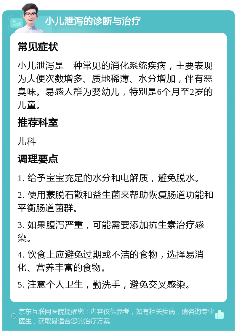 小儿泄泻的诊断与治疗 常见症状 小儿泄泻是一种常见的消化系统疾病，主要表现为大便次数增多、质地稀薄、水分增加，伴有恶臭味。易感人群为婴幼儿，特别是6个月至2岁的儿童。 推荐科室 儿科 调理要点 1. 给予宝宝充足的水分和电解质，避免脱水。 2. 使用蒙脱石散和益生菌来帮助恢复肠道功能和平衡肠道菌群。 3. 如果腹泻严重，可能需要添加抗生素治疗感染。 4. 饮食上应避免过期或不洁的食物，选择易消化、营养丰富的食物。 5. 注意个人卫生，勤洗手，避免交叉感染。