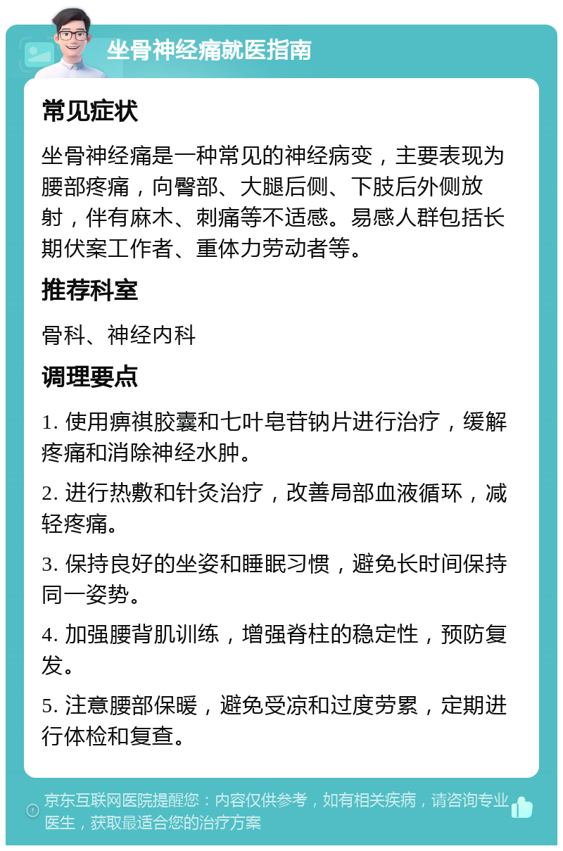 坐骨神经痛就医指南 常见症状 坐骨神经痛是一种常见的神经病变，主要表现为腰部疼痛，向臀部、大腿后侧、下肢后外侧放射，伴有麻木、刺痛等不适感。易感人群包括长期伏案工作者、重体力劳动者等。 推荐科室 骨科、神经内科 调理要点 1. 使用痹祺胶囊和七叶皂苷钠片进行治疗，缓解疼痛和消除神经水肿。 2. 进行热敷和针灸治疗，改善局部血液循环，减轻疼痛。 3. 保持良好的坐姿和睡眠习惯，避免长时间保持同一姿势。 4. 加强腰背肌训练，增强脊柱的稳定性，预防复发。 5. 注意腰部保暖，避免受凉和过度劳累，定期进行体检和复查。