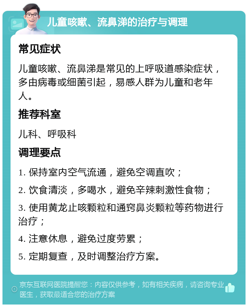 儿童咳嗽、流鼻涕的治疗与调理 常见症状 儿童咳嗽、流鼻涕是常见的上呼吸道感染症状，多由病毒或细菌引起，易感人群为儿童和老年人。 推荐科室 儿科、呼吸科 调理要点 1. 保持室内空气流通，避免空调直吹； 2. 饮食清淡，多喝水，避免辛辣刺激性食物； 3. 使用黄龙止咳颗粒和通窍鼻炎颗粒等药物进行治疗； 4. 注意休息，避免过度劳累； 5. 定期复查，及时调整治疗方案。