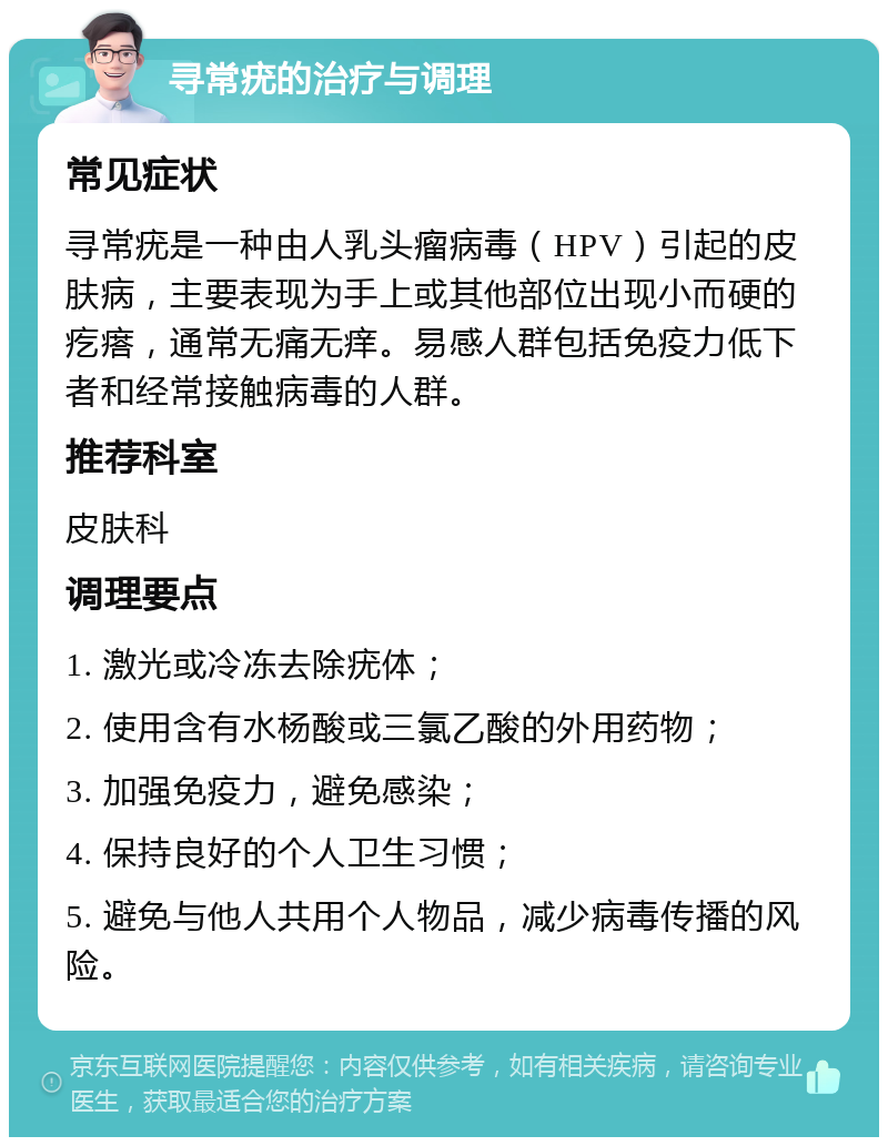 寻常疣的治疗与调理 常见症状 寻常疣是一种由人乳头瘤病毒（HPV）引起的皮肤病，主要表现为手上或其他部位出现小而硬的疙瘩，通常无痛无痒。易感人群包括免疫力低下者和经常接触病毒的人群。 推荐科室 皮肤科 调理要点 1. 激光或冷冻去除疣体； 2. 使用含有水杨酸或三氯乙酸的外用药物； 3. 加强免疫力，避免感染； 4. 保持良好的个人卫生习惯； 5. 避免与他人共用个人物品，减少病毒传播的风险。