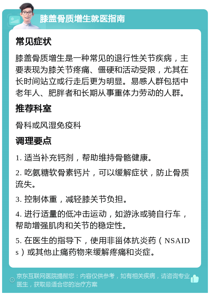 膝盖骨质增生就医指南 常见症状 膝盖骨质增生是一种常见的退行性关节疾病，主要表现为膝关节疼痛、僵硬和活动受限，尤其在长时间站立或行走后更为明显。易感人群包括中老年人、肥胖者和长期从事重体力劳动的人群。 推荐科室 骨科或风湿免疫科 调理要点 1. 适当补充钙剂，帮助维持骨骼健康。 2. 吃氨糖软骨素钙片，可以缓解症状，防止骨质流失。 3. 控制体重，减轻膝关节负担。 4. 进行适量的低冲击运动，如游泳或骑自行车，帮助增强肌肉和关节的稳定性。 5. 在医生的指导下，使用非甾体抗炎药（NSAIDs）或其他止痛药物来缓解疼痛和炎症。