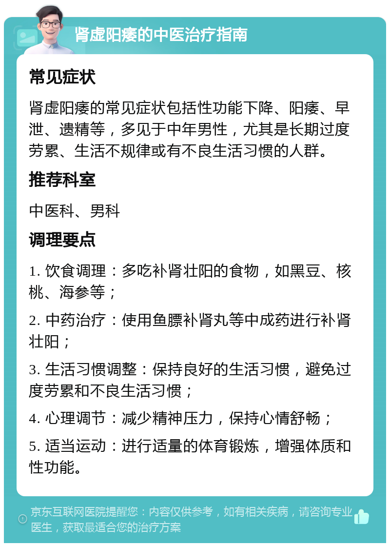 肾虚阳痿的中医治疗指南 常见症状 肾虚阳痿的常见症状包括性功能下降、阳痿、早泄、遗精等，多见于中年男性，尤其是长期过度劳累、生活不规律或有不良生活习惯的人群。 推荐科室 中医科、男科 调理要点 1. 饮食调理：多吃补肾壮阳的食物，如黑豆、核桃、海参等； 2. 中药治疗：使用鱼膘补肾丸等中成药进行补肾壮阳； 3. 生活习惯调整：保持良好的生活习惯，避免过度劳累和不良生活习惯； 4. 心理调节：减少精神压力，保持心情舒畅； 5. 适当运动：进行适量的体育锻炼，增强体质和性功能。