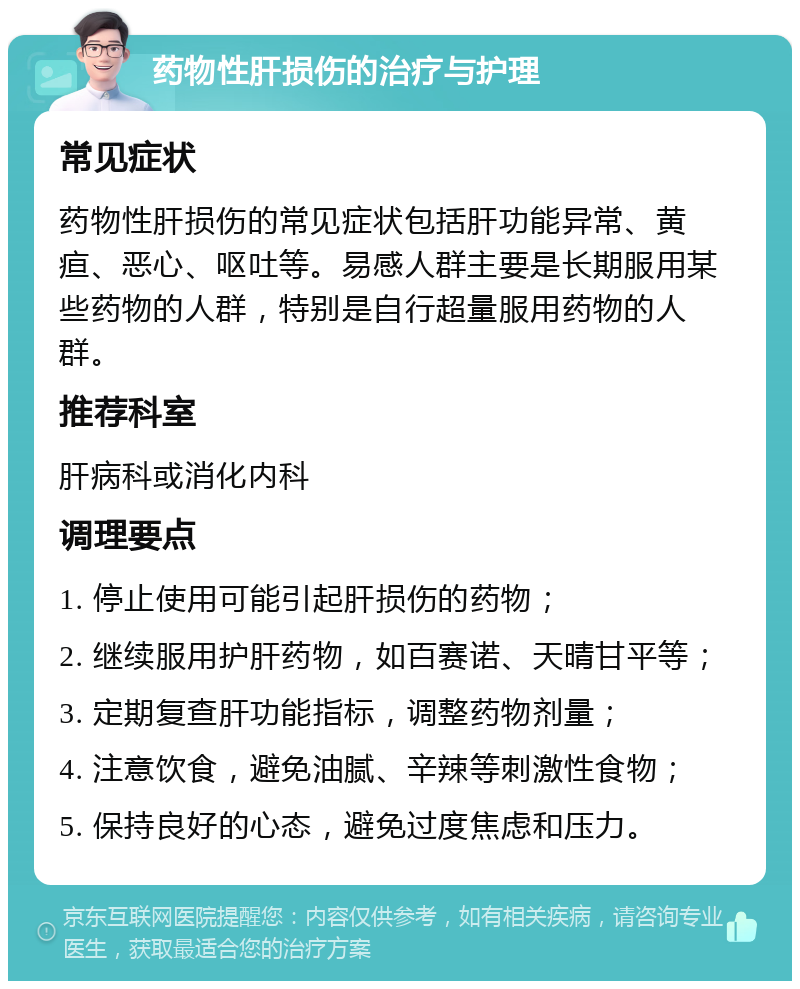 药物性肝损伤的治疗与护理 常见症状 药物性肝损伤的常见症状包括肝功能异常、黄疸、恶心、呕吐等。易感人群主要是长期服用某些药物的人群，特别是自行超量服用药物的人群。 推荐科室 肝病科或消化内科 调理要点 1. 停止使用可能引起肝损伤的药物； 2. 继续服用护肝药物，如百赛诺、天晴甘平等； 3. 定期复查肝功能指标，调整药物剂量； 4. 注意饮食，避免油腻、辛辣等刺激性食物； 5. 保持良好的心态，避免过度焦虑和压力。