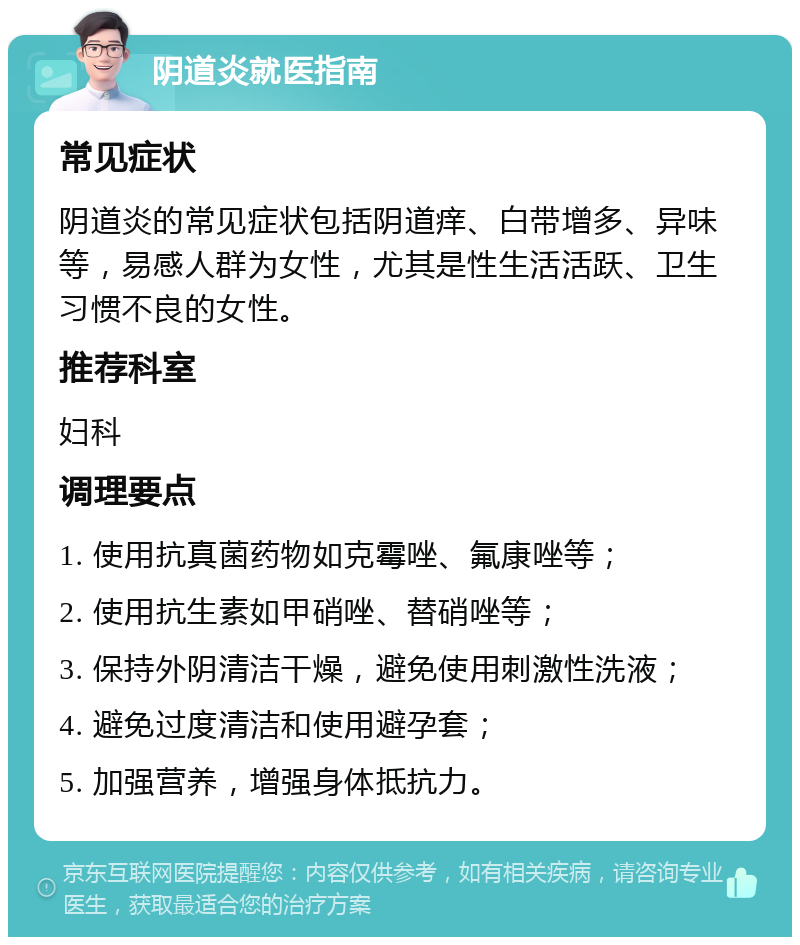 阴道炎就医指南 常见症状 阴道炎的常见症状包括阴道痒、白带增多、异味等，易感人群为女性，尤其是性生活活跃、卫生习惯不良的女性。 推荐科室 妇科 调理要点 1. 使用抗真菌药物如克霉唑、氟康唑等； 2. 使用抗生素如甲硝唑、替硝唑等； 3. 保持外阴清洁干燥，避免使用刺激性洗液； 4. 避免过度清洁和使用避孕套； 5. 加强营养，增强身体抵抗力。