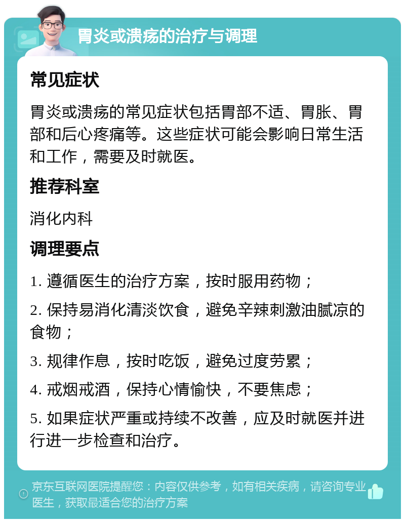 胃炎或溃疡的治疗与调理 常见症状 胃炎或溃疡的常见症状包括胃部不适、胃胀、胃部和后心疼痛等。这些症状可能会影响日常生活和工作，需要及时就医。 推荐科室 消化内科 调理要点 1. 遵循医生的治疗方案，按时服用药物； 2. 保持易消化清淡饮食，避免辛辣刺激油腻凉的食物； 3. 规律作息，按时吃饭，避免过度劳累； 4. 戒烟戒酒，保持心情愉快，不要焦虑； 5. 如果症状严重或持续不改善，应及时就医并进行进一步检查和治疗。