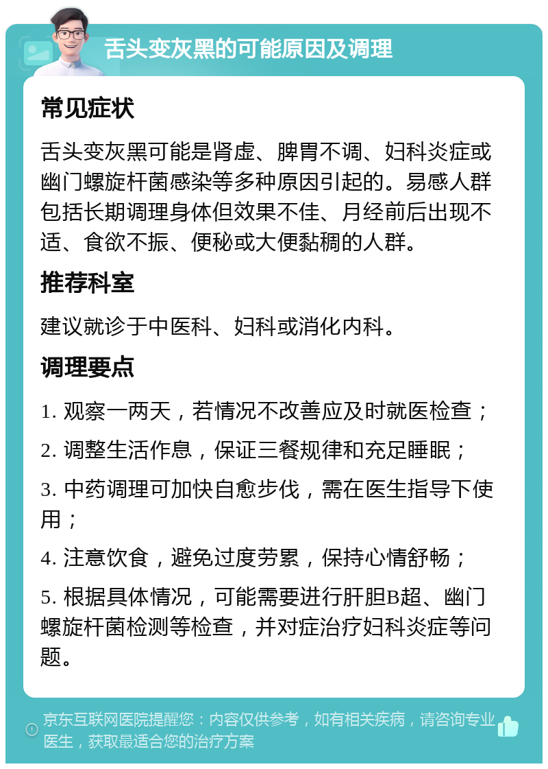 舌头变灰黑的可能原因及调理 常见症状 舌头变灰黑可能是肾虚、脾胃不调、妇科炎症或幽门螺旋杆菌感染等多种原因引起的。易感人群包括长期调理身体但效果不佳、月经前后出现不适、食欲不振、便秘或大便黏稠的人群。 推荐科室 建议就诊于中医科、妇科或消化内科。 调理要点 1. 观察一两天，若情况不改善应及时就医检查； 2. 调整生活作息，保证三餐规律和充足睡眠； 3. 中药调理可加快自愈步伐，需在医生指导下使用； 4. 注意饮食，避免过度劳累，保持心情舒畅； 5. 根据具体情况，可能需要进行肝胆B超、幽门螺旋杆菌检测等检查，并对症治疗妇科炎症等问题。