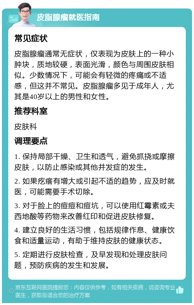 皮脂腺瘤就医指南 常见症状 皮脂腺瘤通常无症状，仅表现为皮肤上的一种小肿块，质地较硬，表面光滑，颜色与周围皮肤相似。少数情况下，可能会有轻微的疼痛或不适感，但这并不常见。皮脂腺瘤多见于成年人，尤其是40岁以上的男性和女性。 推荐科室 皮肤科 调理要点 1. 保持局部干燥、卫生和透气，避免抓挠或摩擦皮肤，以防止感染或其他并发症的发生。 2. 如果疙瘩有增大或引起不适的趋势，应及时就医，可能需要手术切除。 3. 对于脸上的痘痘和痘坑，可以使用红霉素或夫西地酸等药物来改善红印和促进皮肤修复。 4. 建立良好的生活习惯，包括规律作息、健康饮食和适量运动，有助于维持皮肤的健康状态。 5. 定期进行皮肤检查，及早发现和处理皮肤问题，预防疾病的发生和发展。