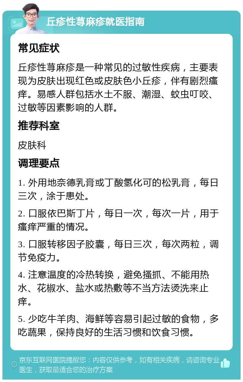 丘疹性荨麻疹就医指南 常见症状 丘疹性荨麻疹是一种常见的过敏性疾病，主要表现为皮肤出现红色或皮肤色小丘疹，伴有剧烈瘙痒。易感人群包括水土不服、潮湿、蚊虫叮咬、过敏等因素影响的人群。 推荐科室 皮肤科 调理要点 1. 外用地奈德乳膏或丁酸氢化可的松乳膏，每日三次，涂于患处。 2. 口服依巴斯丁片，每日一次，每次一片，用于瘙痒严重的情况。 3. 口服转移因子胶囊，每日三次，每次两粒，调节免疫力。 4. 注意温度的冷热转换，避免搔抓、不能用热水、花椒水、盐水或热敷等不当方法烫洗来止痒。 5. 少吃牛羊肉、海鲜等容易引起过敏的食物，多吃蔬果，保持良好的生活习惯和饮食习惯。