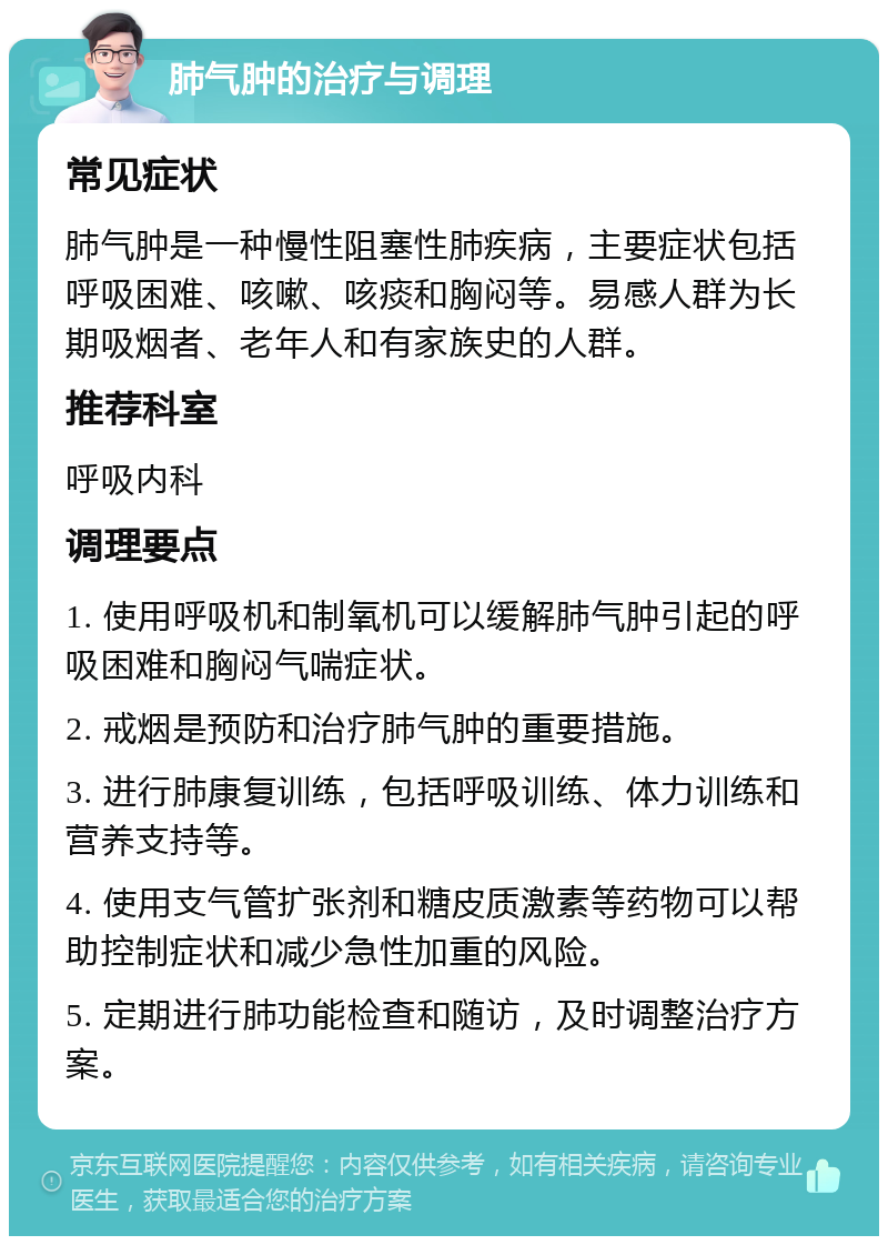 肺气肿的治疗与调理 常见症状 肺气肿是一种慢性阻塞性肺疾病，主要症状包括呼吸困难、咳嗽、咳痰和胸闷等。易感人群为长期吸烟者、老年人和有家族史的人群。 推荐科室 呼吸内科 调理要点 1. 使用呼吸机和制氧机可以缓解肺气肿引起的呼吸困难和胸闷气喘症状。 2. 戒烟是预防和治疗肺气肿的重要措施。 3. 进行肺康复训练，包括呼吸训练、体力训练和营养支持等。 4. 使用支气管扩张剂和糖皮质激素等药物可以帮助控制症状和减少急性加重的风险。 5. 定期进行肺功能检查和随访，及时调整治疗方案。