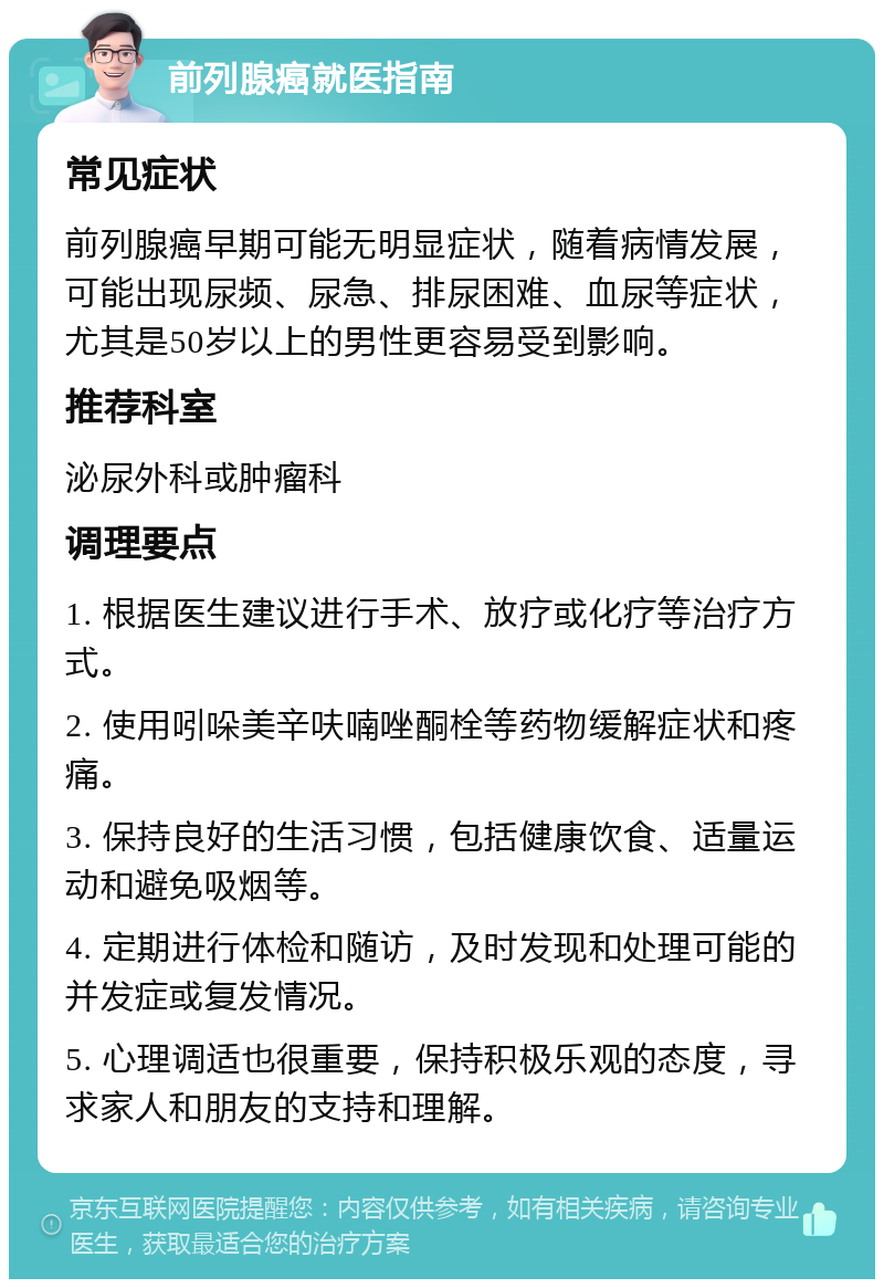 前列腺癌就医指南 常见症状 前列腺癌早期可能无明显症状，随着病情发展，可能出现尿频、尿急、排尿困难、血尿等症状，尤其是50岁以上的男性更容易受到影响。 推荐科室 泌尿外科或肿瘤科 调理要点 1. 根据医生建议进行手术、放疗或化疗等治疗方式。 2. 使用吲哚美辛呋喃唑酮栓等药物缓解症状和疼痛。 3. 保持良好的生活习惯，包括健康饮食、适量运动和避免吸烟等。 4. 定期进行体检和随访，及时发现和处理可能的并发症或复发情况。 5. 心理调适也很重要，保持积极乐观的态度，寻求家人和朋友的支持和理解。