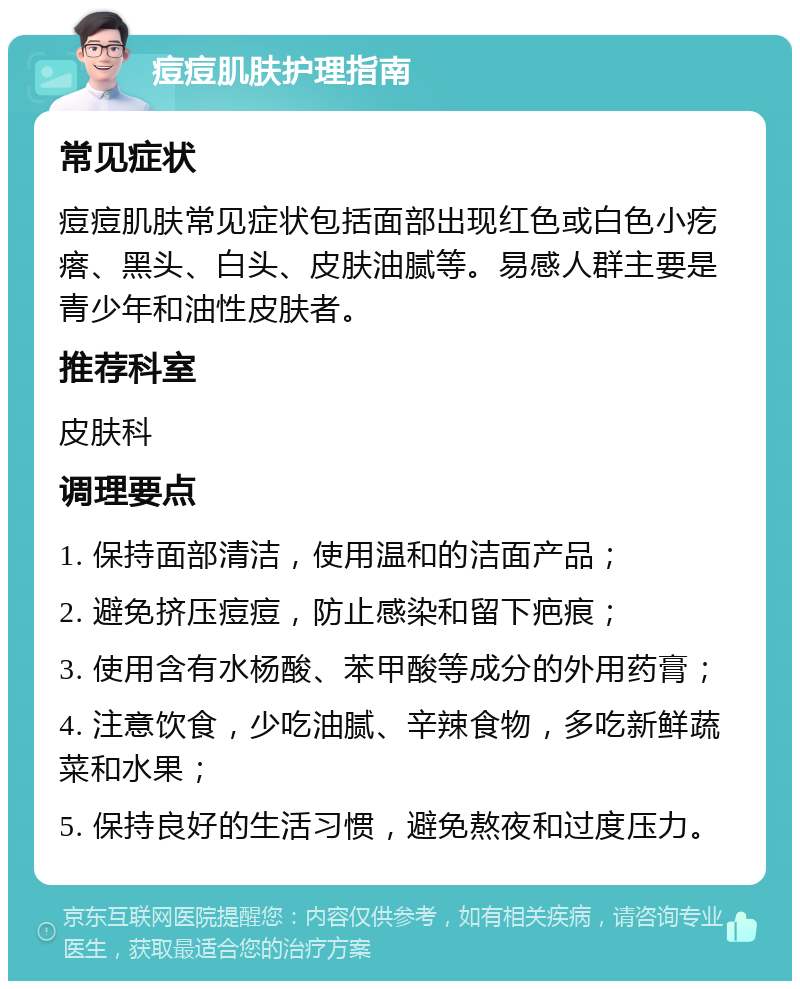 痘痘肌肤护理指南 常见症状 痘痘肌肤常见症状包括面部出现红色或白色小疙瘩、黑头、白头、皮肤油腻等。易感人群主要是青少年和油性皮肤者。 推荐科室 皮肤科 调理要点 1. 保持面部清洁，使用温和的洁面产品； 2. 避免挤压痘痘，防止感染和留下疤痕； 3. 使用含有水杨酸、苯甲酸等成分的外用药膏； 4. 注意饮食，少吃油腻、辛辣食物，多吃新鲜蔬菜和水果； 5. 保持良好的生活习惯，避免熬夜和过度压力。