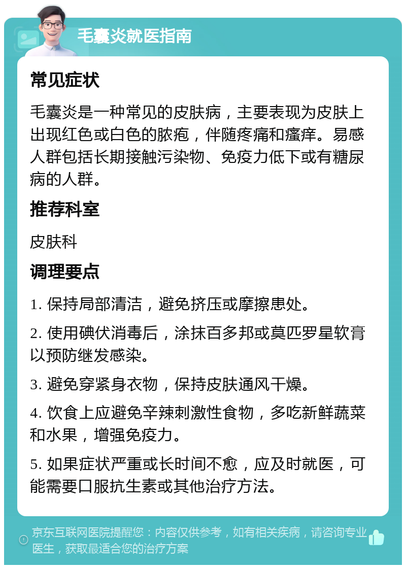 毛囊炎就医指南 常见症状 毛囊炎是一种常见的皮肤病，主要表现为皮肤上出现红色或白色的脓疱，伴随疼痛和瘙痒。易感人群包括长期接触污染物、免疫力低下或有糖尿病的人群。 推荐科室 皮肤科 调理要点 1. 保持局部清洁，避免挤压或摩擦患处。 2. 使用碘伏消毒后，涂抹百多邦或莫匹罗星软膏以预防继发感染。 3. 避免穿紧身衣物，保持皮肤通风干燥。 4. 饮食上应避免辛辣刺激性食物，多吃新鲜蔬菜和水果，增强免疫力。 5. 如果症状严重或长时间不愈，应及时就医，可能需要口服抗生素或其他治疗方法。