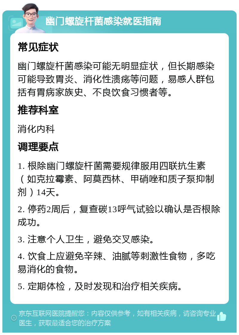 幽门螺旋杆菌感染就医指南 常见症状 幽门螺旋杆菌感染可能无明显症状，但长期感染可能导致胃炎、消化性溃疡等问题，易感人群包括有胃病家族史、不良饮食习惯者等。 推荐科室 消化内科 调理要点 1. 根除幽门螺旋杆菌需要规律服用四联抗生素（如克拉霉素、阿莫西林、甲硝唑和质子泵抑制剂）14天。 2. 停药2周后，复查碳13呼气试验以确认是否根除成功。 3. 注意个人卫生，避免交叉感染。 4. 饮食上应避免辛辣、油腻等刺激性食物，多吃易消化的食物。 5. 定期体检，及时发现和治疗相关疾病。