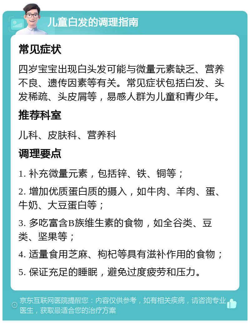 儿童白发的调理指南 常见症状 四岁宝宝出现白头发可能与微量元素缺乏、营养不良、遗传因素等有关。常见症状包括白发、头发稀疏、头皮屑等，易感人群为儿童和青少年。 推荐科室 儿科、皮肤科、营养科 调理要点 1. 补充微量元素，包括锌、铁、铜等； 2. 增加优质蛋白质的摄入，如牛肉、羊肉、蛋、牛奶、大豆蛋白等； 3. 多吃富含B族维生素的食物，如全谷类、豆类、坚果等； 4. 适量食用芝麻、枸杞等具有滋补作用的食物； 5. 保证充足的睡眠，避免过度疲劳和压力。