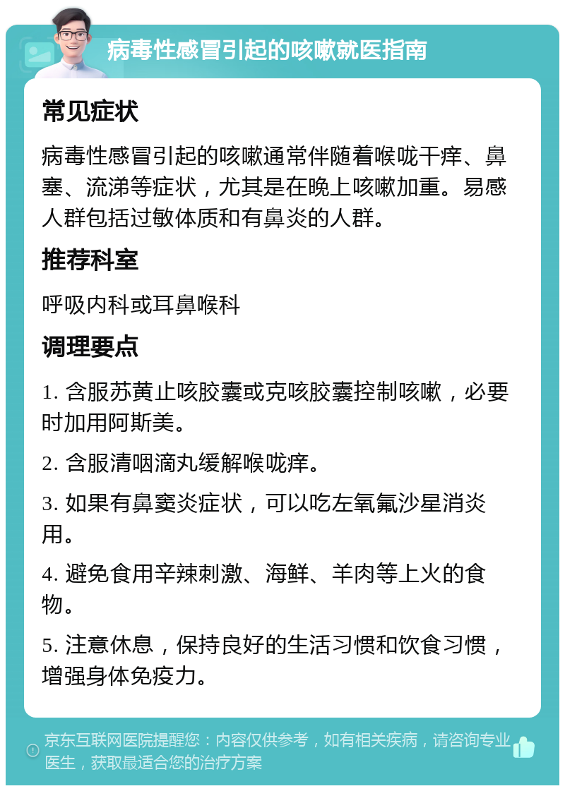 病毒性感冒引起的咳嗽就医指南 常见症状 病毒性感冒引起的咳嗽通常伴随着喉咙干痒、鼻塞、流涕等症状，尤其是在晚上咳嗽加重。易感人群包括过敏体质和有鼻炎的人群。 推荐科室 呼吸内科或耳鼻喉科 调理要点 1. 含服苏黄止咳胶囊或克咳胶囊控制咳嗽，必要时加用阿斯美。 2. 含服清咽滴丸缓解喉咙痒。 3. 如果有鼻窦炎症状，可以吃左氧氟沙星消炎用。 4. 避免食用辛辣刺激、海鲜、羊肉等上火的食物。 5. 注意休息，保持良好的生活习惯和饮食习惯，增强身体免疫力。