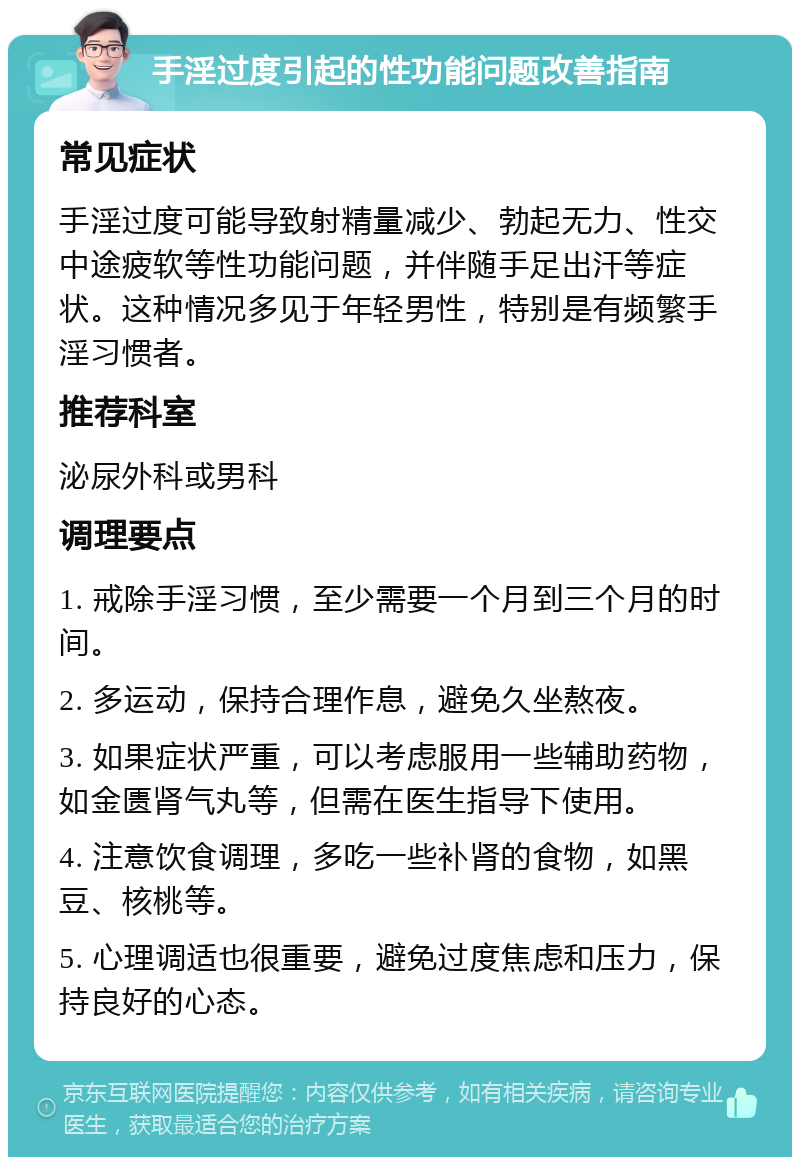 手淫过度引起的性功能问题改善指南 常见症状 手淫过度可能导致射精量减少、勃起无力、性交中途疲软等性功能问题，并伴随手足出汗等症状。这种情况多见于年轻男性，特别是有频繁手淫习惯者。 推荐科室 泌尿外科或男科 调理要点 1. 戒除手淫习惯，至少需要一个月到三个月的时间。 2. 多运动，保持合理作息，避免久坐熬夜。 3. 如果症状严重，可以考虑服用一些辅助药物，如金匮肾气丸等，但需在医生指导下使用。 4. 注意饮食调理，多吃一些补肾的食物，如黑豆、核桃等。 5. 心理调适也很重要，避免过度焦虑和压力，保持良好的心态。