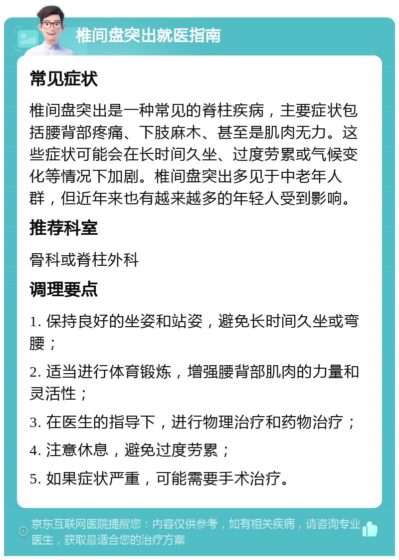 椎间盘突出就医指南 常见症状 椎间盘突出是一种常见的脊柱疾病，主要症状包括腰背部疼痛、下肢麻木、甚至是肌肉无力。这些症状可能会在长时间久坐、过度劳累或气候变化等情况下加剧。椎间盘突出多见于中老年人群，但近年来也有越来越多的年轻人受到影响。 推荐科室 骨科或脊柱外科 调理要点 1. 保持良好的坐姿和站姿，避免长时间久坐或弯腰； 2. 适当进行体育锻炼，增强腰背部肌肉的力量和灵活性； 3. 在医生的指导下，进行物理治疗和药物治疗； 4. 注意休息，避免过度劳累； 5. 如果症状严重，可能需要手术治疗。